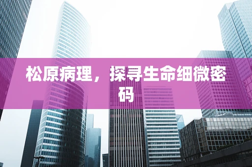 松原病理，探寻生命细微密码