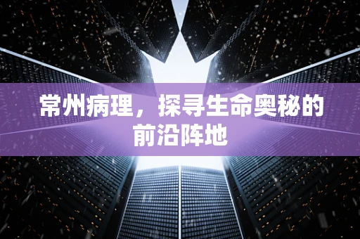 常州病理，探寻生命奥秘的前沿阵地