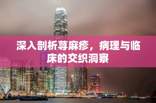 深入剖析荨麻疹，病理与临床的交织洞察