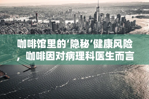 咖啡馆里的‘隐秘’健康风险，咖啡因对病理科医生而言的微妙考量