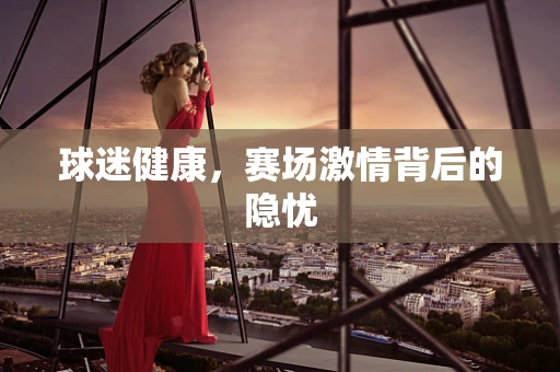 球迷健康，赛场激情背后的隐忧