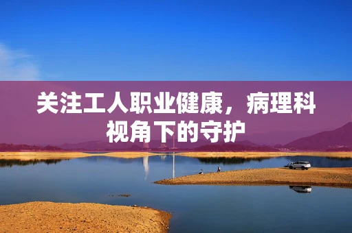 关注工人职业健康，病理科视角下的守护