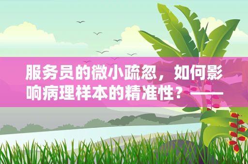 服务员的微小疏忽，如何影响病理样本的精准性？——一场关于细节的较量