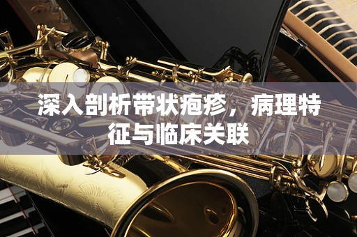 深入剖析带状疱疹，病理特征与临床关联