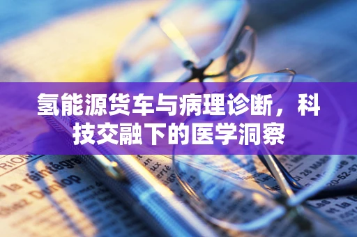 氢能源货车与病理诊断，科技交融下的医学洞察