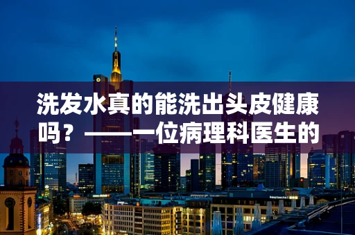 洗发水真的能洗出头皮健康吗？——一位病理科医生的视角