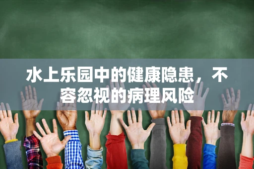 水上乐园中的健康隐患，不容忽视的病理风险