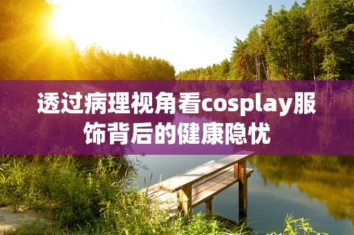透过病理视角看cosplay服饰背后的健康隐忧