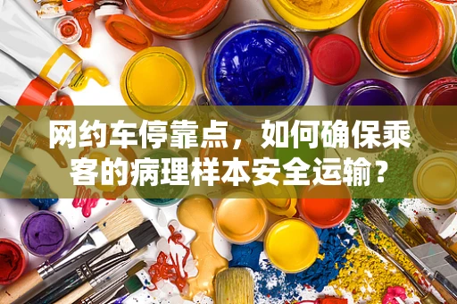 网约车停靠点，如何确保乘客的病理样本安全运输？