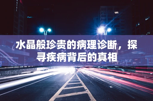 水晶般珍贵的病理诊断，探寻疾病背后的真相