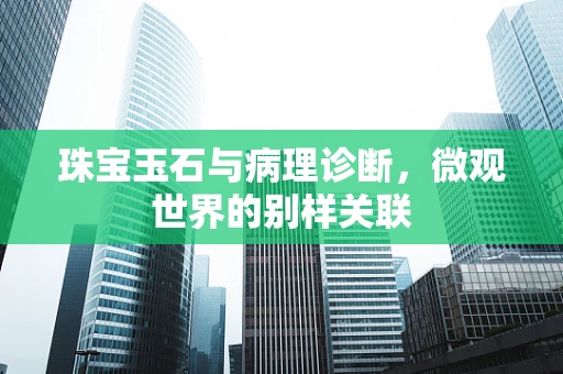 珠宝玉石与病理诊断，微观世界的别样关联