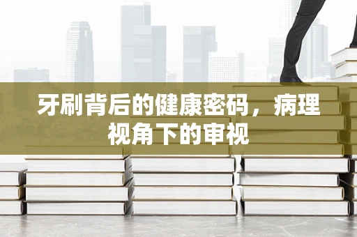 牙刷背后的健康密码，病理视角下的审视