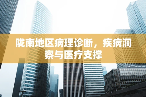 陇南地区病理诊断，疾病洞察与医疗支撑
