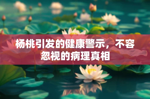 杨桃引发的健康警示，不容忽视的病理真相