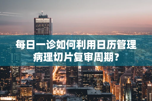 每日一诊如何利用日历管理病理切片复审周期？