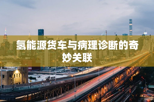 氢能源货车与病理诊断的奇妙关联
