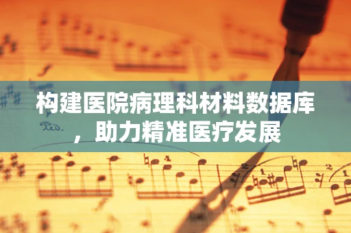 构建医院病理科材料数据库，助力精准医疗发展