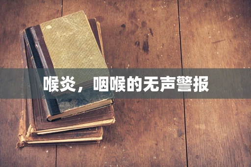 喉炎，咽喉的无声警报