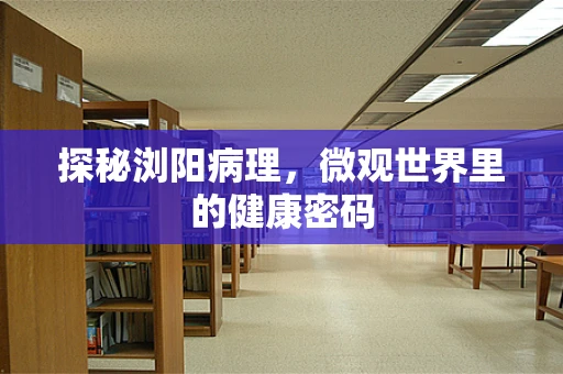 探秘浏阳病理，微观世界里的健康密码