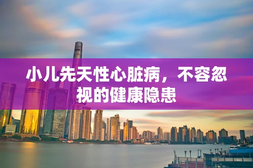 小儿先天性心脏病，不容忽视的健康隐患