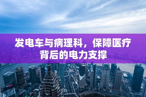 发电车与病理科，保障医疗背后的电力支撑