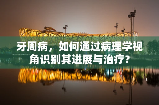 牙周病，如何通过病理学视角识别其进展与治疗？
