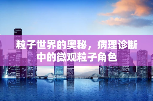 粒子世界的奥秘，病理诊断中的微观粒子角色