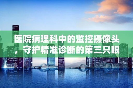 医院病理科中的监控摄像头，守护精准诊断的第三只眼