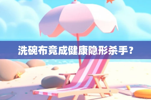 洗碗布竟成健康隐形杀手？