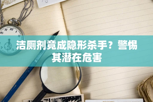 洁厕剂竟成隐形杀手？警惕其潜在危害