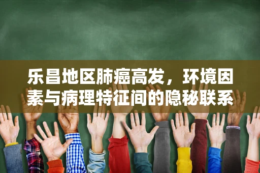 乐昌地区肺癌高发，环境因素与病理特征间的隐秘联系