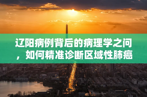 辽阳病例背后的病理学之问，如何精准诊断区域性肺癌高发？