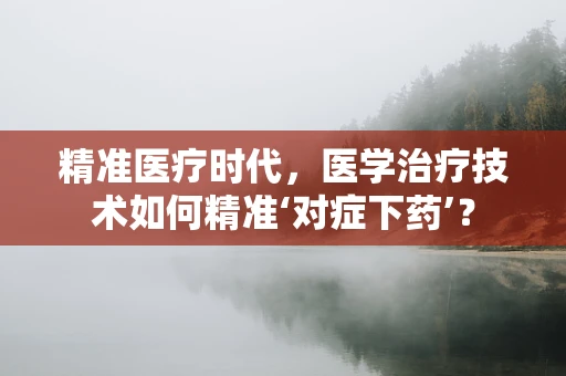 精准医疗时代，医学治疗技术如何精准‘对症下药’？
