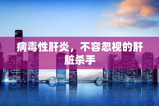 病毒性肝炎，不容忽视的肝脏杀手