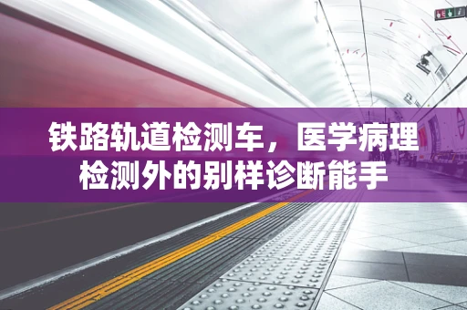 铁路轨道检测车，医学病理检测外的别样诊断能手