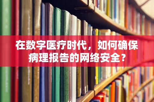 在数字医疗时代，如何确保病理报告的网络安全？