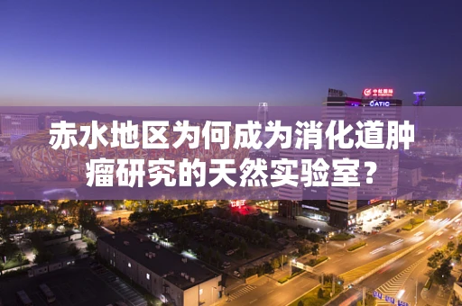 赤水地区为何成为消化道肿瘤研究的天然实验室？