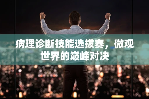 病理诊断技能选拔赛，微观世界的巅峰对决
