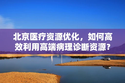 北京医疗资源优化，如何高效利用高端病理诊断资源？