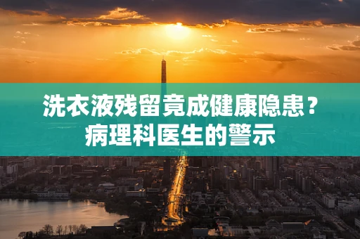 洗衣液残留竟成健康隐患？病理科医生的警示