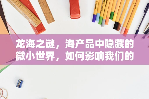 龙海之谜，海产品中隐藏的微小世界，如何影响我们的健康？