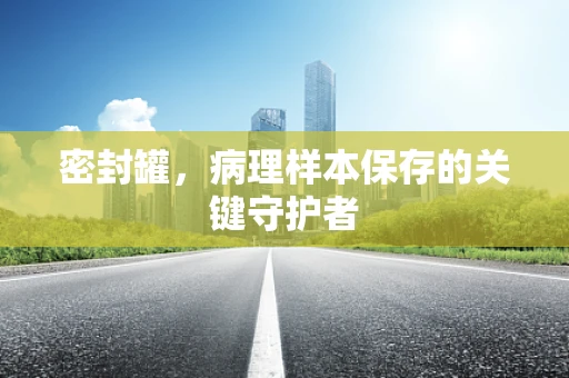 密封罐，病理样本保存的关键守护者