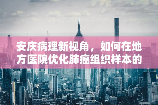 安庆病理新视角，如何在地方医院优化肺癌组织样本的采集与处理？