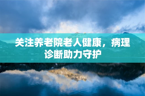 关注养老院老人健康，病理诊断助力守护