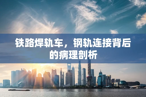 铁路焊轨车，钢轨连接背后的病理剖析