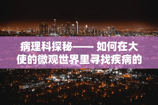 病理科探秘—— 如何在大使的微观世界里寻找疾病的蛛丝马迹？