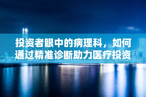 投资者眼中的病理科，如何通过精准诊断助力医疗投资决策？