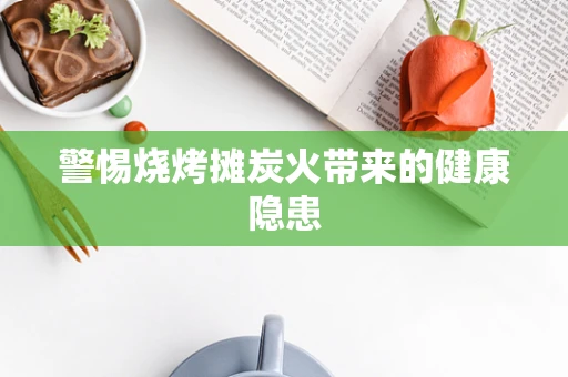 警惕烧烤摊炭火带来的健康隐患