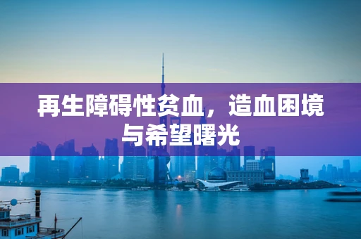 再生障碍性贫血，造血困境与希望曙光