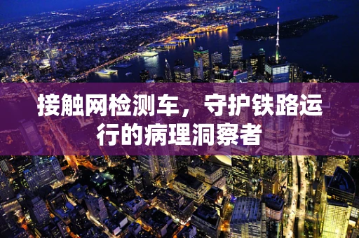 接触网检测车，守护铁路运行的病理洞察者